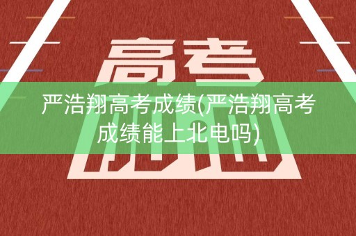 严浩翔高考成绩(严浩翔高考成绩能上北电吗)