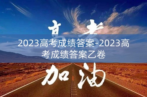 2023高考成绩答案-2023高考成绩答案乙卷