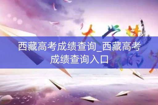西藏高考成绩查询_西藏高考成绩查询入口