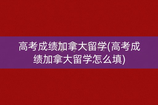 高考成绩加拿大留学(高考成绩加拿大留学怎么填)