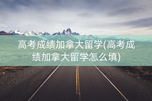 高考成绩加拿大留学(高考成绩加拿大留学怎么填)