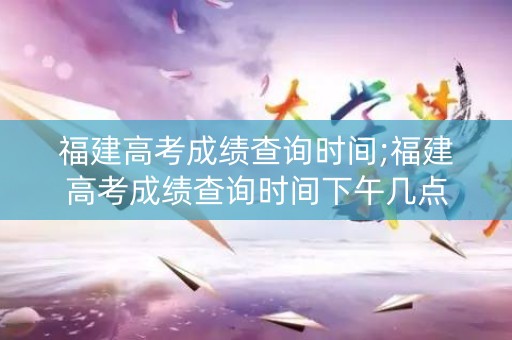 福建高考成绩查询时间;福建高考成绩查询时间下午几点
