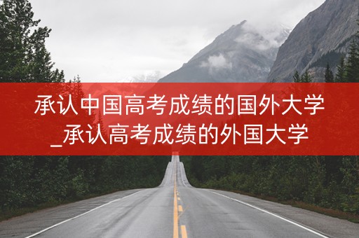 承认中国高考成绩的国外大学_承认高考成绩的外国大学