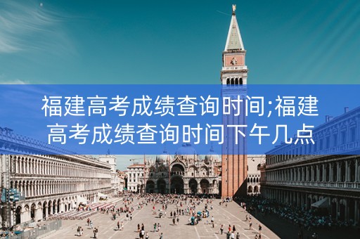 福建高考成绩查询时间;福建高考成绩查询时间下午几点