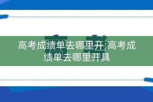 高考成绩单去哪里开;高考成绩单去哪里开具