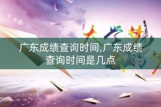 广东成绩查询时间,广东成绩查询时间是几点