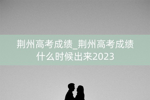 荆州高考成绩_荆州高考成绩什么时候出来2023