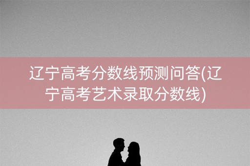 辽宁高考分数线预测问答(辽宁高考艺术录取分数线)
