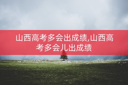 山西高考多会出成绩,山西高考多会儿出成绩