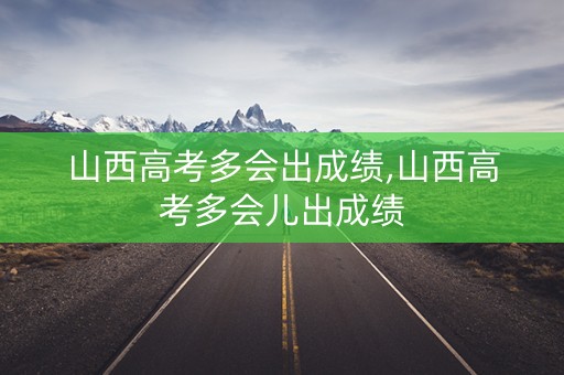 山西高考多会出成绩,山西高考多会儿出成绩