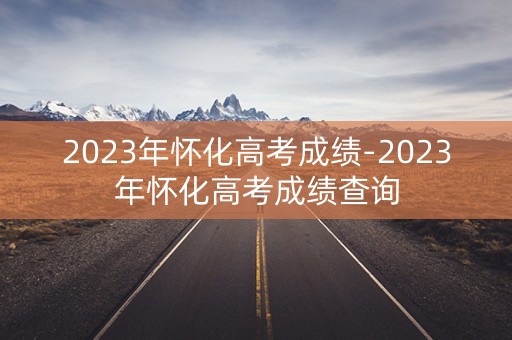 2023年怀化高考成绩-2023年怀化高考成绩查询