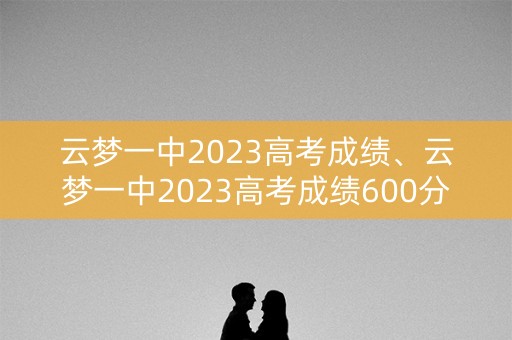 云梦一中2023高考成绩、云梦一中2023高考成绩600分以上有多少人