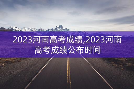 2023河南高考成绩,2023河南高考成绩公布时间