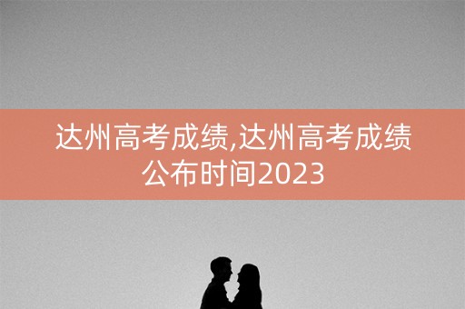 达州高考成绩,达州高考成绩公布时间2023