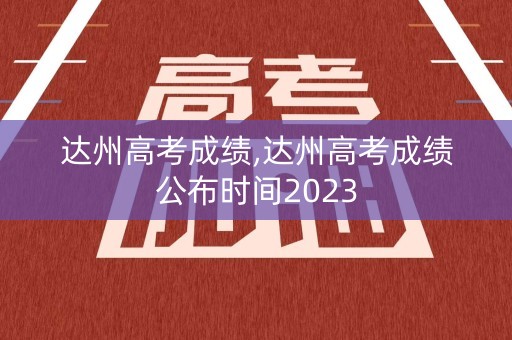 达州高考成绩,达州高考成绩公布时间2023