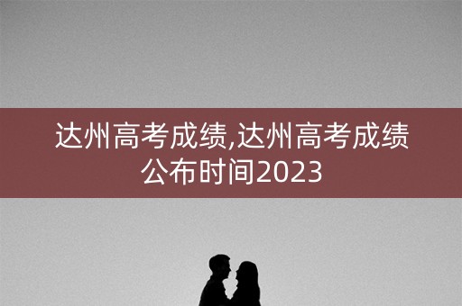 达州高考成绩,达州高考成绩公布时间2023
