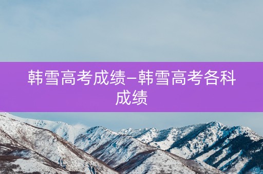 韩雪高考成绩—韩雪高考各科成绩