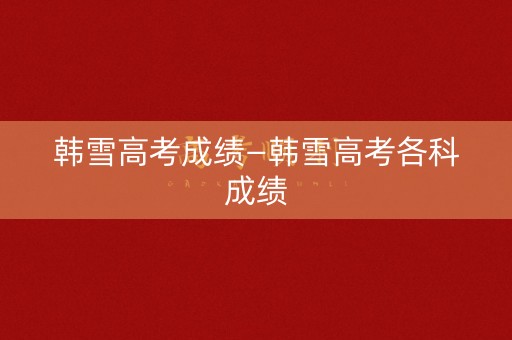韩雪高考成绩—韩雪高考各科成绩