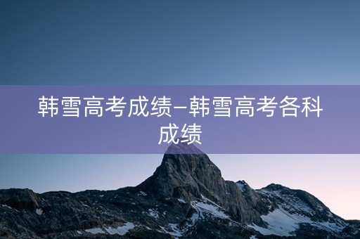 韩雪高考成绩—韩雪高考各科成绩