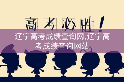辽宁高考成绩查询网,辽宁高考成绩查询网站
