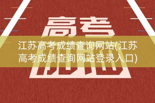 江苏高考成绩查询网站(江苏高考成绩查询网站登录入口)