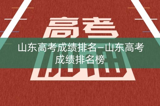 山东高考成绩排名—山东高考成绩排名榜
