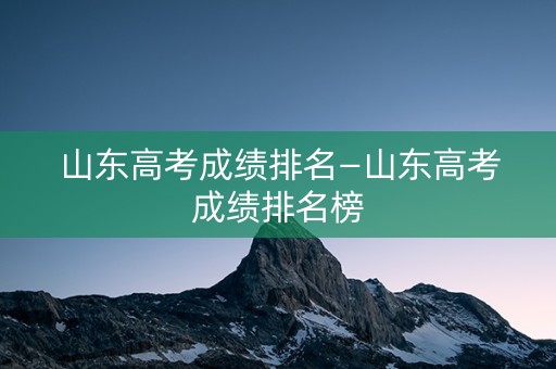 山东高考成绩排名—山东高考成绩排名榜