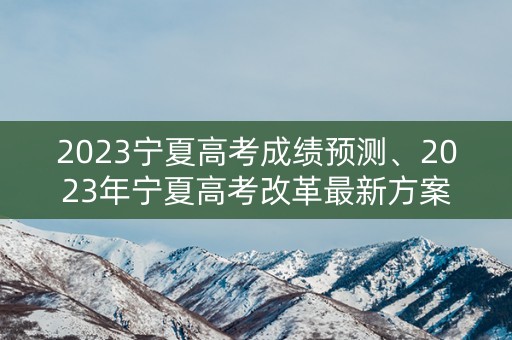 2023宁夏高考成绩预测、2023年宁夏高考改革最新方案