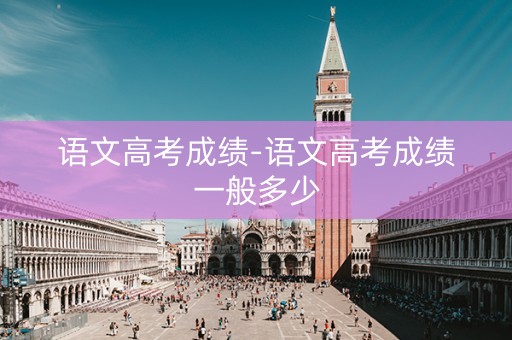 语文高考成绩-语文高考成绩一般多少