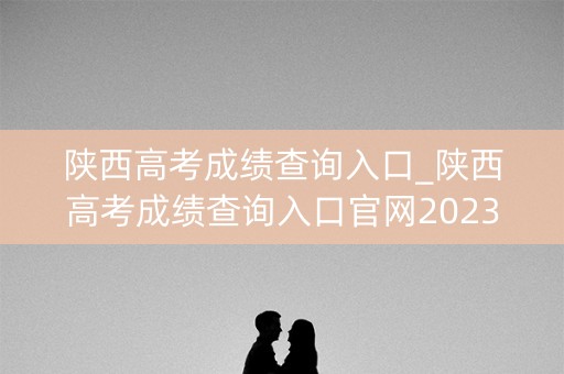 陕西高考成绩查询入口_陕西高考成绩查询入口官网2023
