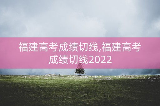 福建高考成绩切线,福建高考成绩切线2022
