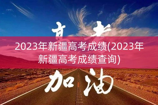 2023年新疆高考成绩(2023年新疆高考成绩查询)