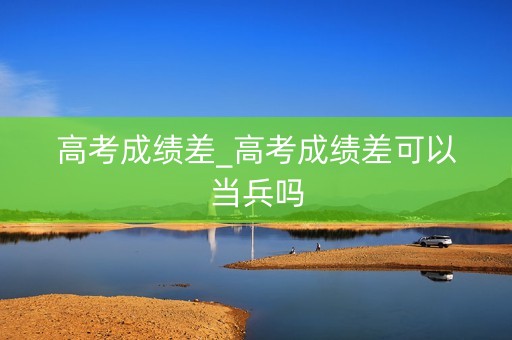 高考成绩差_高考成绩差可以当兵吗