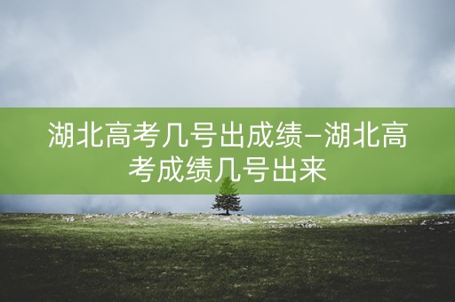 湖北高考几号出成绩—湖北高考成绩几号出来