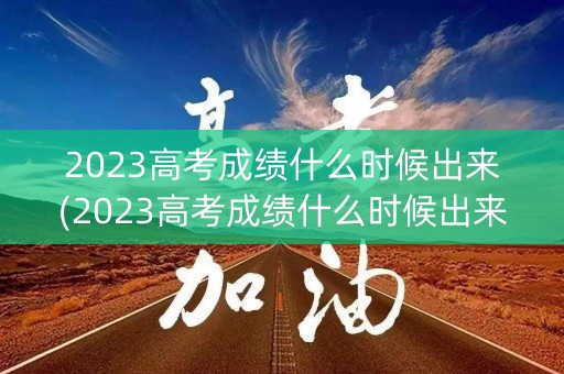 2023高考成绩什么时候出来(2023高考成绩什么时候出来辽宁)