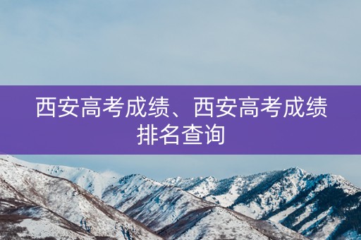 西安高考成绩、西安高考成绩排名查询