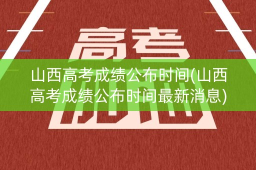 山西高考成绩公布时间(山西高考成绩公布时间最新消息)