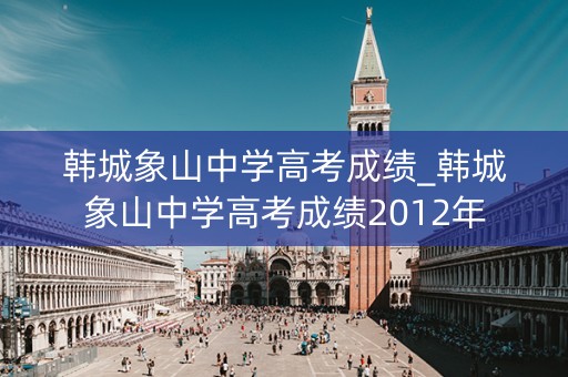 韩城象山中学高考成绩_韩城象山中学高考成绩2012年