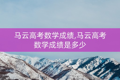 马云高考数学成绩,马云高考数学成绩是多少