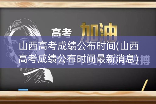 山西高考成绩公布时间(山西高考成绩公布时间最新消息)