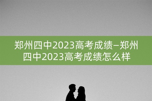 郑州四中2023高考成绩—郑州四中2023高考成绩怎么样