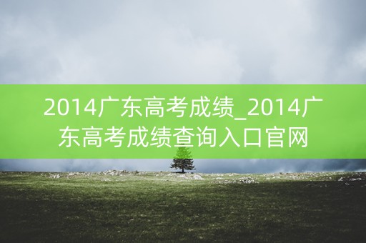 2014广东高考成绩_2014广东高考成绩查询入口官网