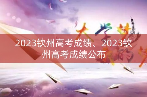2023钦州高考成绩、2023钦州高考成绩公布
