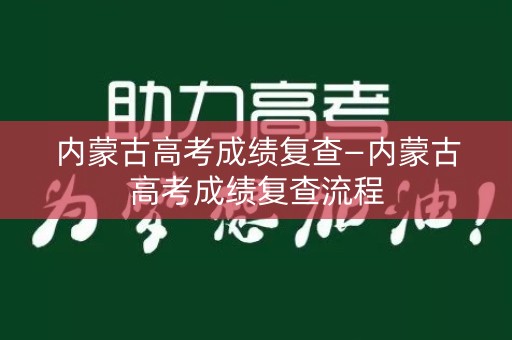 内蒙古高考成绩复查—内蒙古高考成绩复查流程
