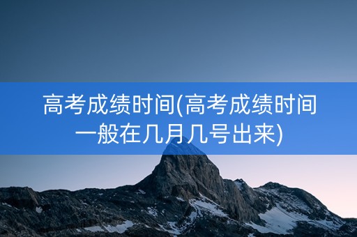高考成绩时间(高考成绩时间一般在几月几号出来)