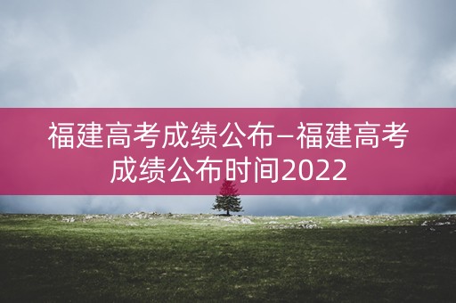 福建高考成绩公布—福建高考成绩公布时间2022