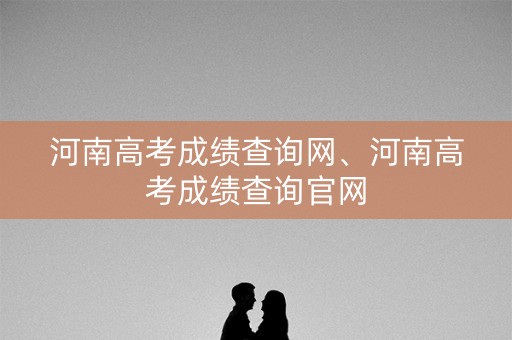 河南高考成绩查询网、河南高考成绩查询官网