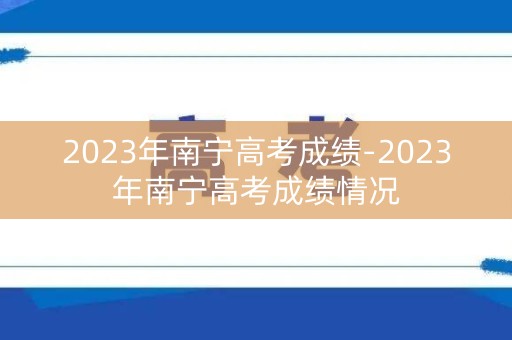 2023年南宁高考成绩-2023年南宁高考成绩情况
