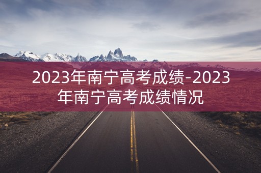 2023年南宁高考成绩-2023年南宁高考成绩情况