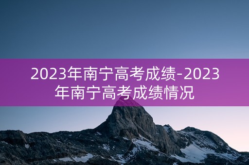 2023年南宁高考成绩-2023年南宁高考成绩情况